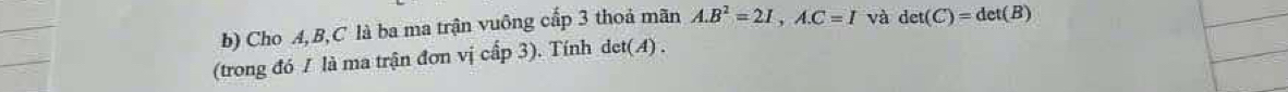 Cho A, B, C là ba ma trận vuông cấp 3 thoả mãn A. B^2=2I,A. C=I và det(C)=det(B)
(trong đó / là ma trận đơn vị cấp 3). Tính det( A).