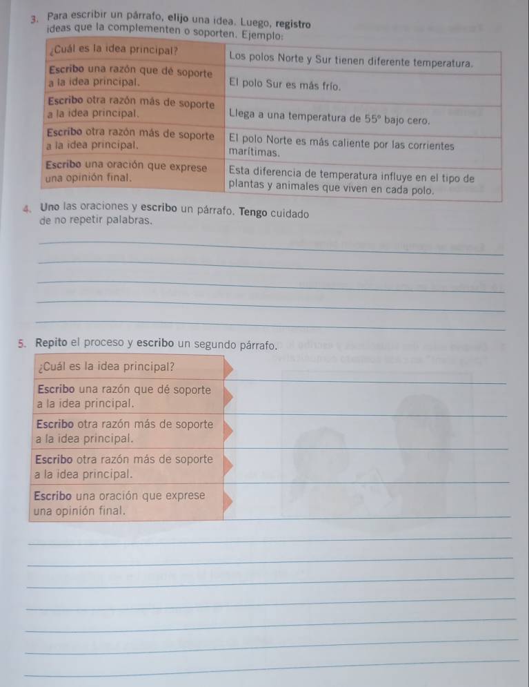 Para escribir un párrafo, elijo una idea. Luego, registro
ideas que la complement
4. Ucribo un párrafo. Tengo cuidado
de no repetir palabras.
_
_
_
_
_
5. Repito el proceso y escribo un segundo párrafo.
¿Cuál es la idea principal?
_
_
Escribo una razón que dé soporte
_
a la idea principal.
Escribo otra razón más de soporte
_
_
a la idea principal.
Escribo otra razón más de soporte
_
a la idea principal.
Escribo una oración que exprese
_
una opinión final.
_
_
_
_
_
_
_
_