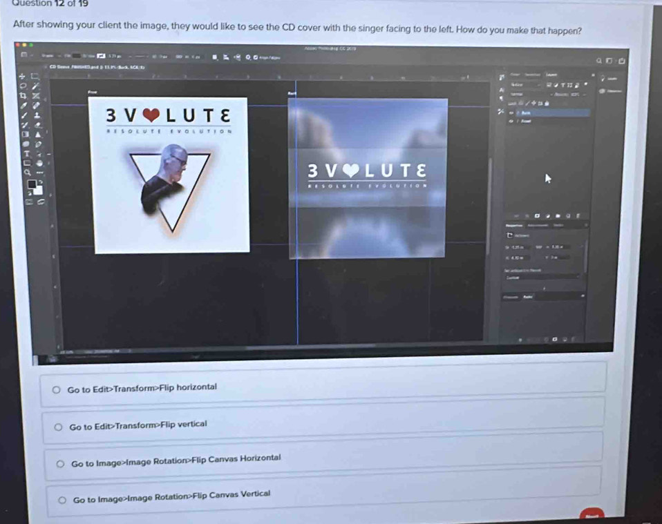 After showing your client the image, they would like to see the CD cover with the singer facing to the left. How do you make that happen? 
Go to Edit>Transform>Flip horizontal 
Go to Edit>Transform>Flip vertical 
Go to Image>Image Rotation>Flip Canvas Horizontal 
Go to Image>Image Rotation>Flip Canvas Vertical