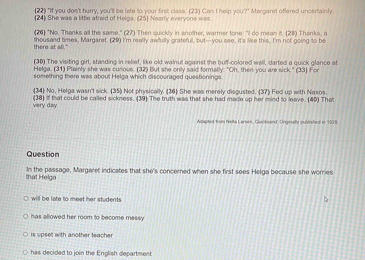 (22) "If you don't hurry, you'll be late to your first class. (23) Can I help you?" Margaret offered uncertainly.
(24) She was a little afraid of Helga. (25) Nearly everyone was.
(26) "No. Thanks all the same." (27) Then quickly in another, warmer tone: "I do mean it. (28) Thanks, a
thousand times, Margaret. (29) I'm really awfully grateful, but—you see, it's like this, I'm not going to be
there at all."
(30) The visiting girl, standing in relief, like old walnut against the buff-colored wall, darted a quick glance at
Helga. (31) Plainly she was curious. (32) But she only said formally: "Oh, then you are sick." (33) For
something there was about Helga which discouraged questionings.
(34) No, Helga wasn't sick. (35) Not physically. (36) She was merely disgusted. (37) Fed up with Naxos.
(38) If that could be called sickness. (39) The truth was that she had made up her mind to leave. (40) That
very day.
Adapted from Nella Larsen, Quicksand. Originally published in 1928.
Question
In the passage, Margaret indicates that she's concerned when she first sees Helga because she worries
that Helga
will be late to meet her students
has allowed her room to become messy
is upset with another teacher
has decided to join the English department