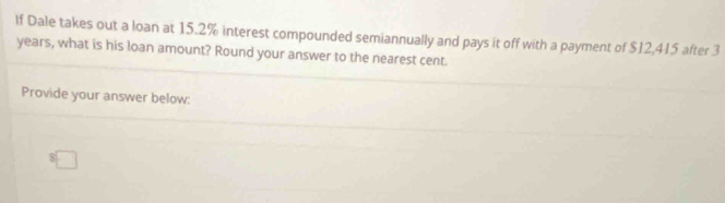 If Dale takes out a loan at 15.2% interest compounded semiannually and pays it off with a payment of $12,415 after 3
years, what is his loan amount? Round your answer to the nearest cent. 
Provide your answer below: