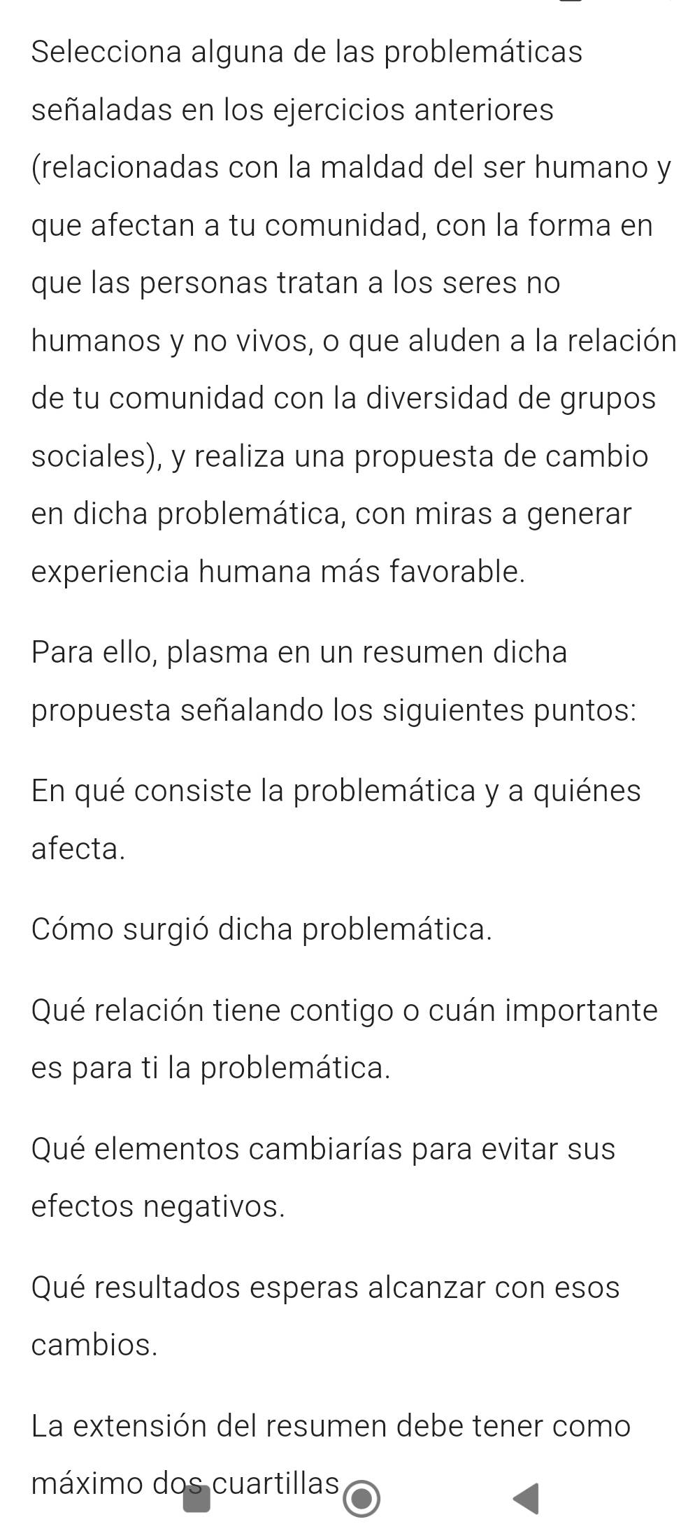 Selecciona alguna de las problemáticas 
señaladas en los ejercicios anteriores 
(relacionadas con la maldad del ser humano y 
que afectan a tu comunidad, con la forma en 
que las personas tratan a los seres no 
humanos y no vivos, o que aluden a la relación 
de tu comunidad con la diversidad de grupos 
sociales), y realiza una propuesta de cambio 
en dicha problemática, con miras a generar 
experiencia humana más favorable. 
Para ello, plasma en un resumen dicha 
propuesta señalando los siguientes puntos: 
En qué consiste la problemática y a quiénes 
afecta. 
Cómo surgió dicha problemática. 
Qué relación tiene contigo o cuán importante 
es para ti la problemática. 
Qué elementos cambiarías para evitar sus 
efectos negativos. 
Qué resultados esperas alcanzar con esos 
cambios. 
La extensión del resumen debe tener como 
máximo dos cuartillas