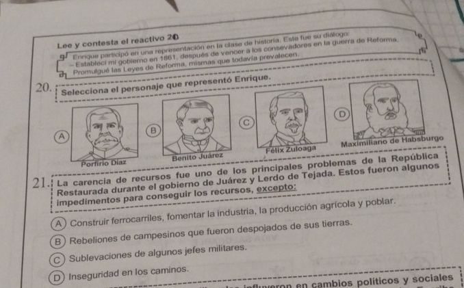 Lee y contesta el reactivo 20
Enrique participó en una representación en la clase de historía. Este fue su diálogo
- Estableci mi gobierno en 1851, después de vencer a los consevadores en la guerra de Reforma. o
Promulgué las Leyes de Reforma, mismas que todavía prevalecen.
20. Selecciona el personaje que representó Enrique.
D
C
B
A
Maximiliano de Habsburgo
21. La carencia de recursos fue uno de los principales problemas de la República
Restaurada durante el gobierno de Juárez y Lerdo de Tejada. Estos fueron algunos
impedimentos para conseguir los recursos, excepto:
A) Construir ferrocarriles, fomentar la industria, la producción agrícola y poblar.
B) Rebeliones de campesinos que fueron despojados de sus tierras.
C) Sublevaciones de algunos jefes militares.
D) Inseguridad en los caminos.
meron en cambios políticos y sociales