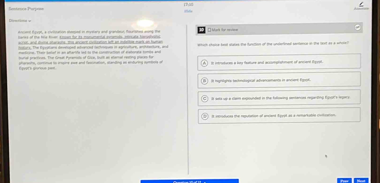 Sentence Purpose 17:10 Hida
Directions y
Ancient Egypt, a civilization steeped in mystery and grandeur, flourished elong the 10 * Mark for review
banks of the Nile River, Known for its monumental ovramids, intricate hieroplyshic
scriot, and divine oharaohs, this ancient civilization left an indelible mark on human
historx. The Egyptians developed advanced techniques in agriculture, architecture, and Which choice best states the function of the underlined sentence in the text as a whole?
medicine. Their belief in an afterlife led to the construction of elaborate tombs and
burial practices. The Great Pyramids of Giza, built as eternal resting places for
pharaons, continue to inspire swe and fascination, standing as enduring symbols of
Egypt's gionious pest. A) It introduces a key feature and accomplishment of ancient Egypt.
B) It nighlights technological advancements in ancient Egypt.
It sets up a claim expounded in the following sentences regarding Egypt's legacy.
D It introduces the reputation of ancient Egypt as a remarkable civilization.
Necet