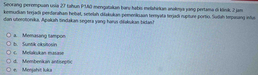 Seorang perempuan usia 27 tahun P1A0 mengatakan baru habis melahirkan anaknya yang pertama di klinik. 2 jam
kemudian terjadi perdarahan hebat, setelah dilakukan pemeriksaan ternyata terjadi rupture portio. Sudah terpasang infus
dan uterotonika. Apakah tindakan segera yang harus dilakukan bidan?
a. Memasang tampon
b. Suntik oksitosin
c. Melakukan masase
d. Memberikan antiseptic
e. Menjahit luka