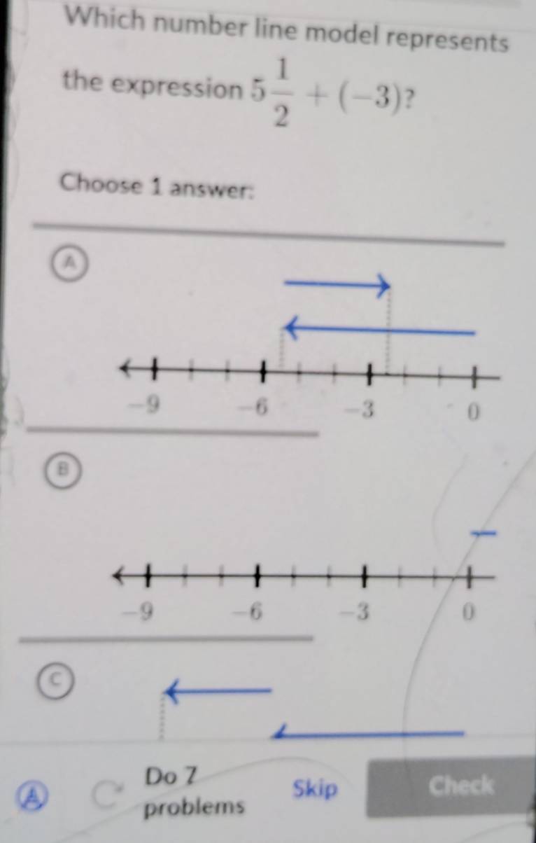 Which number line model represents
the expression 5 1/2 +(-3) ?
Choose 1 answer:
a
B
C
Do 7
a
Skip Check
problems