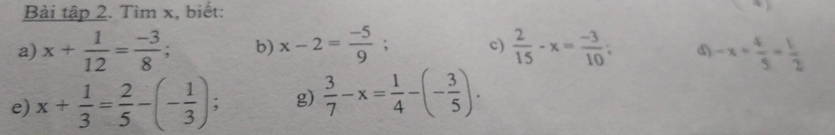 Bài tập 2. Tìm x, biết: 
a) x+ 1/12 = (-3)/8 ; b) x-2= (-5)/9 ;  2/15 -x= (-3)/10 ; 
c) 
d) -x+ 4/5 = 1/2 
e) x+ 1/3 = 2/5 -(- 1/3 ); 
g)  3/7 -x= 1/4 -(- 3/5 ).