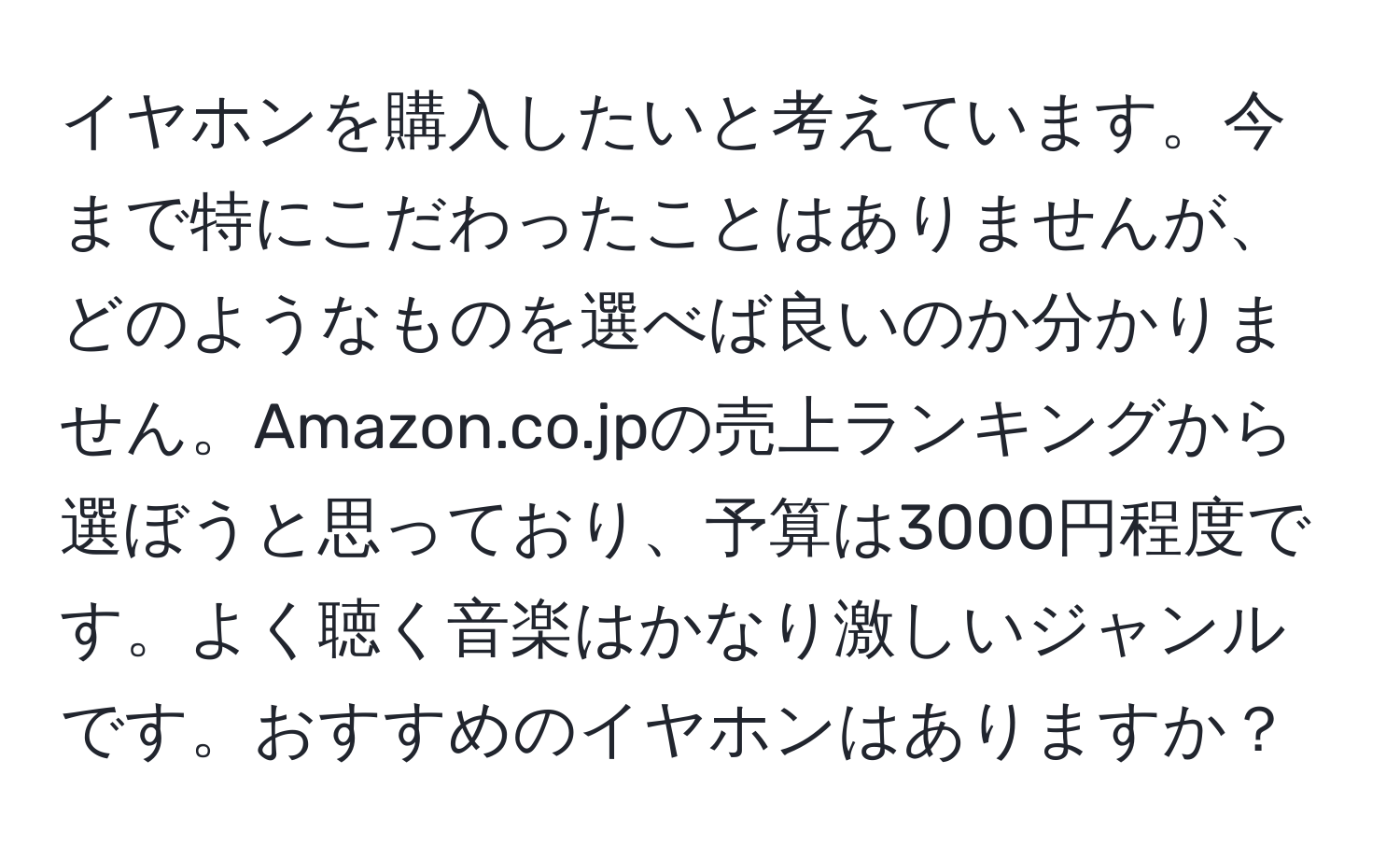 イヤホンを購入したいと考えています。今まで特にこだわったことはありませんが、どのようなものを選べば良いのか分かりません。Amazon.co.jpの売上ランキングから選ぼうと思っており、予算は3000円程度です。よく聴く音楽はかなり激しいジャンルです。おすすめのイヤホンはありますか？