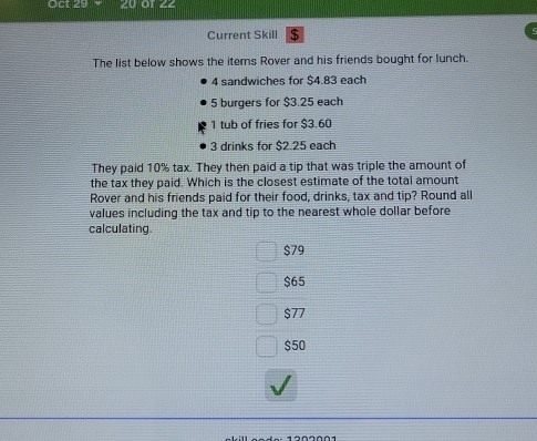 Oct 29
Current Skill $
The list below shows the items Rover and his friends bought for lunch.
4 sandwiches for $4.83 each
5 burgers for $3.25 each
1 tub of fries for $3.60
3 drinks for $2.25 each
They paid 10% tax. They then paid a tip that was triple the amount of
the tax they paid. Which is the closest estimate of the total amount
Rover and his friends paid for their food, drinks, tax and tip? Round all
values including the tax and tip to the nearest whole dollar before
calculating.
$79
$65
$77
$50