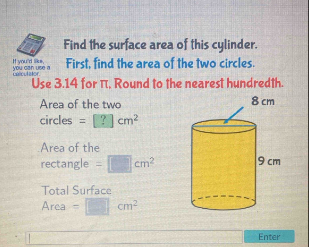 Find the surface area of this cylinder. 
If you'd like, First, find the area of the two circles. 
you can use a 
calculator. 
Use 3.14 for π, Round to the nearest hundredth. 
Area of the two 
circles =[?]cm^2
Area of the 
rectangle =□ cm^2
Total Surface 
Area =□ cm^2
6400 Enter