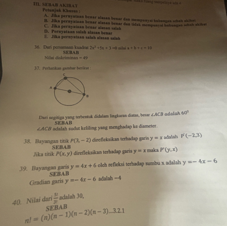 par fuka ruang sampeinya sãs 4
III. SEBAB AKIBAT
Petunjuk Khusus :
A. Jika pernyataan benar alasan benar dan mempunyai hubungan sebab akibat
B. Jika pernyataan benar alasan benar dan tidak mempunyal hubungan sebab akibat
C. Jika pernyataan benar alasan salah
D. Pernyataan salah alasan benar
E. Jika pernyataan salah alasan salah
36. Dari persamaan kuadrat 2x^2+5x+3=0 nilai a+b+c=10
SEBAB
Nilai diskriminan =49
37. Perhatikan gambar berikut :
Dari segitiga yang terbentuk didalam lingkaran diatas, besar ∠ ACB adalah 60°
SEBAB
∠ ACB adalah sudut keliling yang menghadap ke diameter.
38. Bayangan titik P(3,-2) direfleksikan terhadap garis y=x adalah P'(-2,3)
SEBAB
Jika titik P(x,y) direfleksikan terhadap garis y=x maka P'(y,x)
39. Bayangan garis y=4x+6 oleh refleksi terhadap sumbu x adalah y=-4x-6
SEBAB
Gradian garis y=-4x-6 adalah −4
40. Nilai dari  5!/3!  adalah 30,
SEBAB
n!=(n)(n-1)(n-2)(n-3)...3.2.1