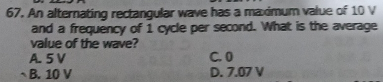 An alternating rectangular wave has a maximum value of 10 V
and a frequency of 1 cycle per second. What is the average
value of the wave?
A. 5 V C. 0
B. 10 V D. 7.07 V