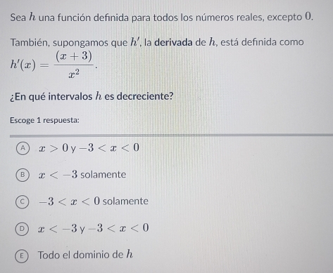 Sea h una función definida para todos los números reales, excepto 0.
También, supongamos que h' , la derivada de , está defınida como
h'(x)= ((x+3))/x^2 . 
¿En qué intervalos h es decreciente?
Escoge 1 respuesta:
A x>0y-3
B x solamente
-3 solamente
x <0</tex>
E Todo el dominio de h