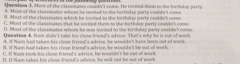 tences i the fonowing questions .
Question 3. Most of the classmates couldn’t come. He invited them to the birthday party.
A. Most of the classmates whom he invited to the birthday party couldn't come.
B. Most of the classmates which he invited to the birthday party couldn't come.
C. Most of the classmates that he invited them to the birthday party couldn't come.
D. Most of the classmates whom he was invited to the birthday party couldn't come.
Question 4. Nam didn’t take his close friend’s advice. That’s why he is out of work.
A. If Nam had taken his close friend's advice, he wouldn’t have been out of work.
B. If Nam had taken his close friend’s advice, he wouldn’t be out of work.
C. If Nam took his close friend’s advice, he wouldn’t be out of work
D. If Nam takes his close friend’s advice, he will not be out of work