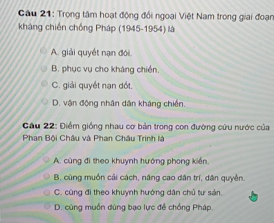 Trọng tâm hoạt động đổi ngoại Việt Nam trong giai đoạn
kháng chiến chống Pháp (1945-1954) là
A. giải quyết nạn đói.
B. phục vụ cho kháng chiến,
C. giải quyết nạn dốt.
D. vận động nhân dân kháng chiến.
Câu 22: Điểm giống nhau cơ bản trong con đường cứu nước của
Phan Bội Châu và Phan Châu Trinh là
A. cùng đi theo khuynh hướng phong kiến.
B. cùng muồn cải cách, nâng cao dân trí, dân quyền.
C. cùng đi theo khuynh hướng dân chủ tư sản.
D. cùng muồn dùng bạo lực để chống Pháp.