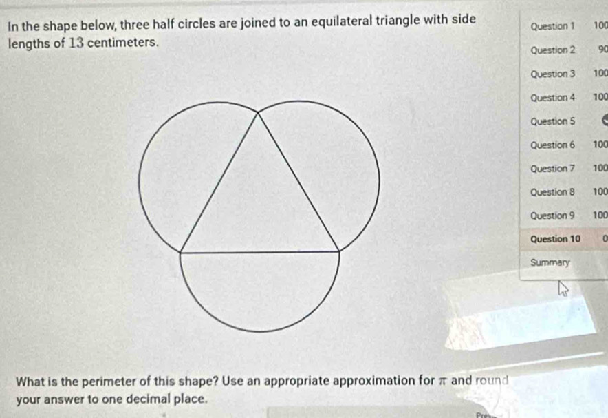 In the shape below, three half circles are joined to an equilateral triangle with side Question 1 100
lengths of 13 centimeters. 
Question 2 90 
Question 3 100
Question 4 100
Question 5 
Question 6 100
Question 7 100
Question 8 100
Question 9 100
Question 10 0 
Summary 
What is the perimeter of this shape? Use an appropriate approximation for π and round 
your answer to one decimal place.