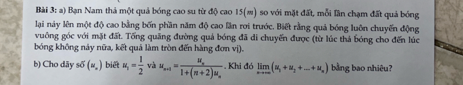 Bạn Nam thả một quả bóng cao su từ độ cao 15(m) so với mặt đất, mỗi lần chạm đất quả bóng 
lại nảy lên một độ cao bằng bốn phần năm độ cao lần rơi trước. Biết rằng quả bóng luôn chuyển động 
vuông góc với mặt đất. Tổng quãng đường quả bóng đã di chuyển được (từ lúc thả bóng cho đến lúc 
bóng không nảy nữa, kết quả làm tròn đến hàng đơn vị). 
b) Cho dãy số (u_n) biết u_1= 1/2  và u_n+1=frac u_n1+(n+2)u_n. Khi đó limlimits _nto +∈fty (u_1+u_2+...+u_n) bằng bao nhiêu?