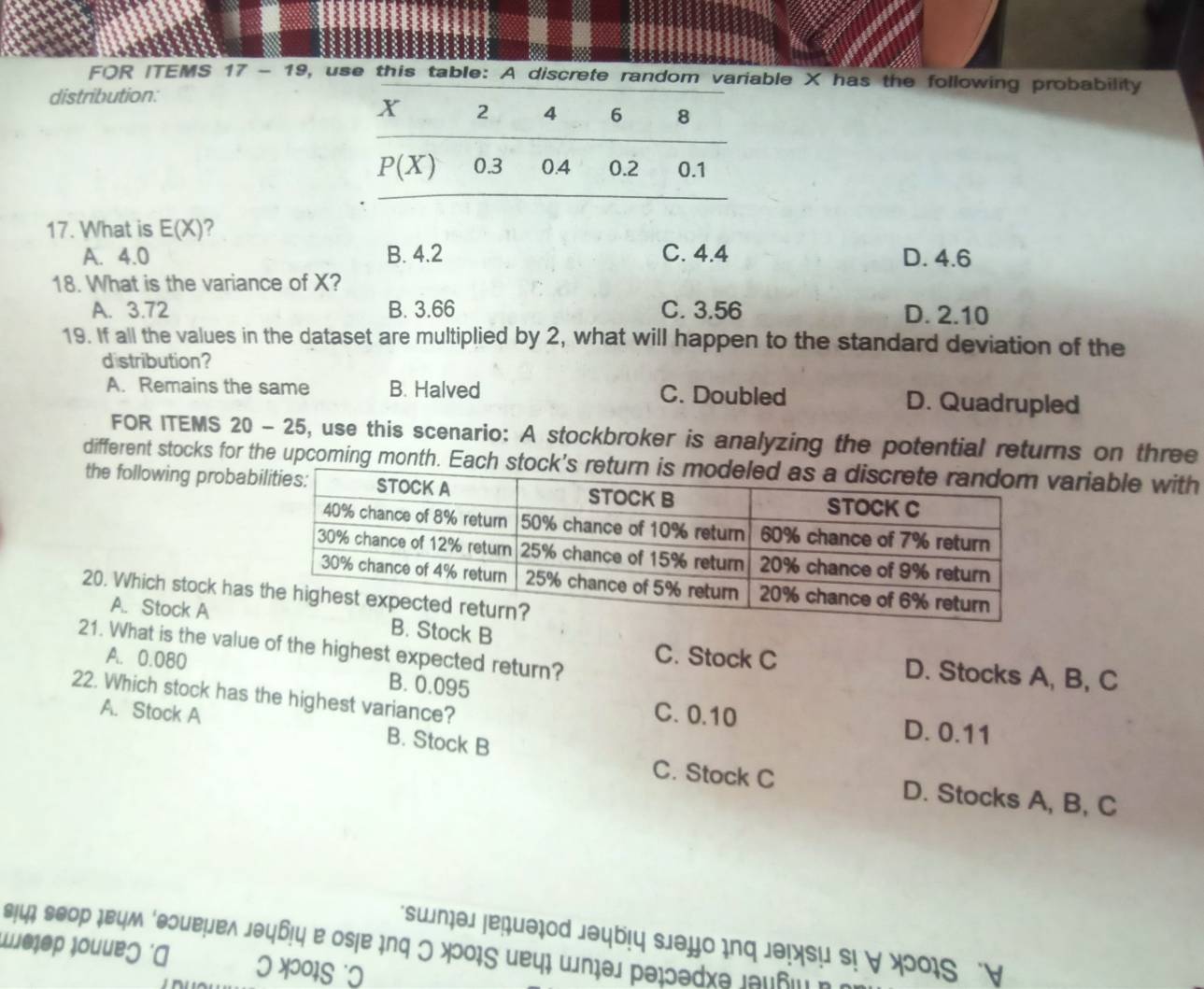 FOR ITEMS , use this table: A discrete random variable X has the following probability
distribution:
17. What is E(X) ?
A. 4.0 B. 4.2 C. 4.4 D. 4.6
18. What is the variance of X?
A. 3.72 B. 3.66 C. 3.56 D. 2.10
19. If all the values in the dataset are multiplied by 2, what will happen to the standard deviation of the
distribution?
A. Remains the same B. Halved C. Doubled D. Quadrupled
FOR ITEMS 20 - 25 6, use this scenario: A stockbroker is analyzing the potential returns on three
different stocks for the upcoming month. Each stock'sariable with
the following probab
20. Which stock has
A. Stock AB. Stock B
21. What is the value of the highest expected return?
A. 0.080
C. Stock C D. Stocks A, B, C
B. 0.095
22. Which stock has the highest variance?
C. 0.10 D. 0.11
A. Stock A B. Stock B
C. Stock C D. Stocks A, B, C
swn P1
Ösie ir