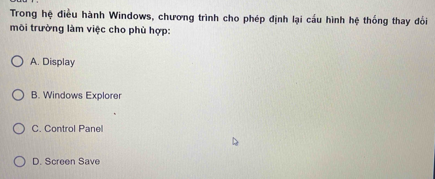 Trong hệ điều hành Windows, chương trình cho phép định lại cấu hình hệ thống thay đổi
môi trường làm việc cho phù hợp:
A. Display
B. Windows Explorer
C. Control Panel
D. Screen Save