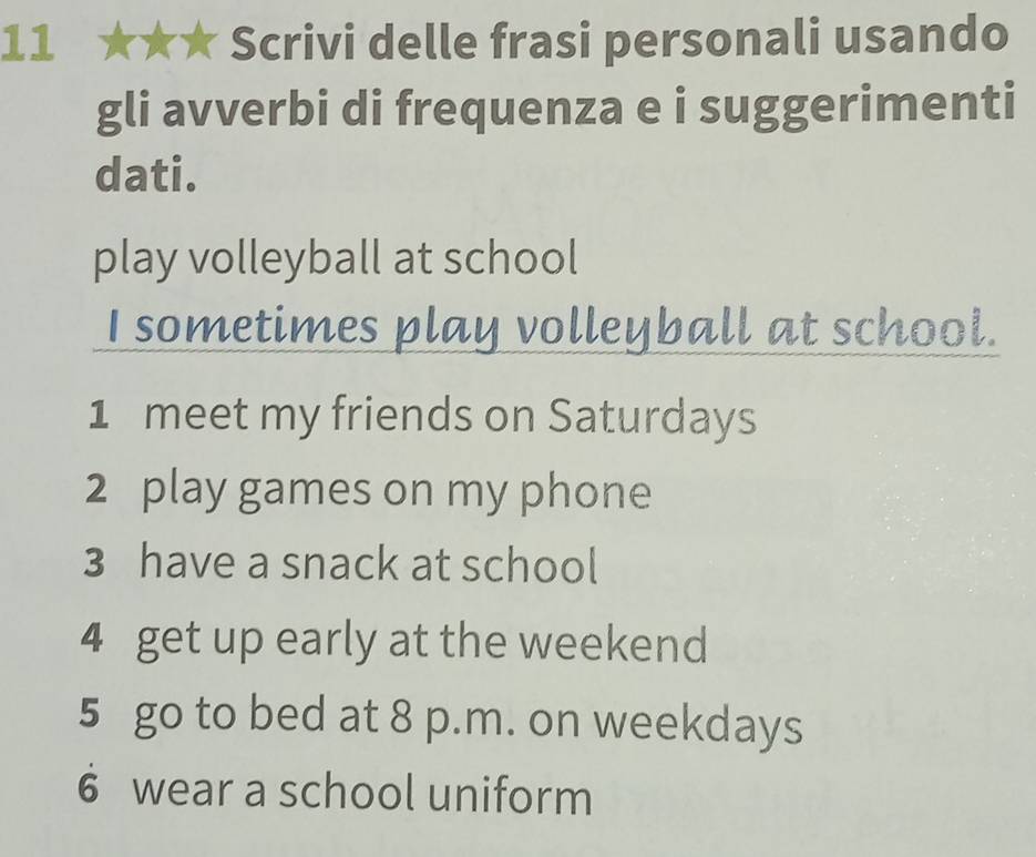 11 ★★★ Scrivi delle frasi personali usando 
gli avverbi di frequenza e i suggerimenti 
dati. 
play volleyball at school 
I sometimes play volleyball at school. 
1 meet my friends on Saturdays 
2 play games on my phone 
3 have a snack at school 
4 get up early at the weekend 
5 go to bed at 8 p.m. on weekdays 
6 wear a school uniform