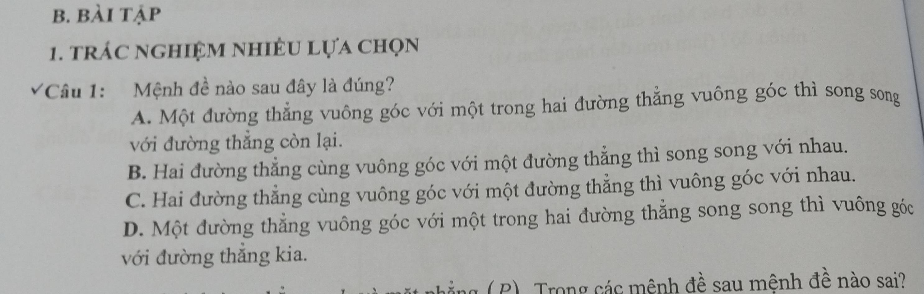 bài tập
1. trÁC nGHIệM nhIÊU Lựa Chọn
*Câu 1: Mệnh đề nào sau đây là đúng?
A. Một đường thẳng vuông góc với một trong hai đường thẳng vuông góc thì song song
với đường thẳng còn lại.
B. Hai đường thẳng cùng vuông góc với một đường thẳng thì song song với nhau.
C. Hai đường thẳng cùng vuông góc với một đường thẳng thì vuông góc với nhau.
D. Một đường thẳng vuông góc với một trong hai đường thẳng song song thì vuông góc
với đường thắng kia.
ảng ( P). Trong các mênh đề sau mênh đề nào sai?