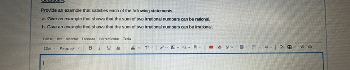 Provide an example that satisfies each of the following statements. 
a. Give an example that shows that the sum of two irrational numbers can be rational. 
b. Give an example that shows that the sum of two irrational numbers can be irrational. 
Editar Ver Insertar Formato Herramientas Tabla 
12pt ` 
Paragraph B 
|