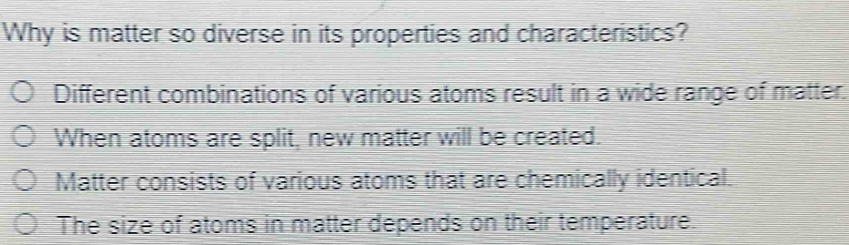 Why is matter so diverse in its properties and characteristics?
Different combinations of various atoms result in a wide range of matter.
When atoms are split, new matter will be created.
Matter consists of various atoms that are chemically identical.
The size of atoms in matter depends on their temperature.