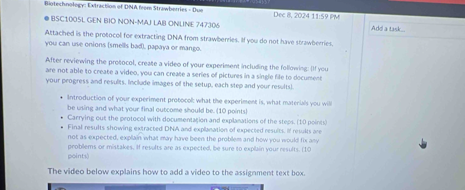 Biotechnology: Extraction of DNA from Strawberries - Due Dec 8, 2024 11:59 PM 
BSC1005L GEN BIO NON-MAJ LAB ONLINE 747306 Add a task... 
Attached is the protocol for extracting DNA from strawberries. If you do not have strawberries, 
you can use onions (smells bad), papaya or mango. 
After reviewing the protocol, create a video of your experiment including the following: (If you 
are not able to create a video, you can create a series of pictures in a single file to document 
your progress and results. Include images of the setup, each step and your results). 
Introduction of your experiment protocol: what the experiment is, what materials you will 
be using and what your final outcome should be. (10 points) 
Carrying out the protocol with documentation and explanations of the steps. (10 points) 
Final results showing extracted DNA and explanation of expected results. If results are 
not as expected, explain what may have been the problem and how you would fix any 
problems or mistakes. If results are as expected, be sure to explain your results. (10 
points) 
The video below explains how to add a video to the assignment text box.