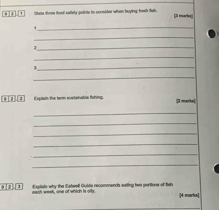 0 2 1 State three food safety points to consider when buying fresh fish. 
[3 marks] 
_1 
_ 
_2 
_ 
_3 
_ 
0 2 . 2 Explain the term sustainable fishing. [2 marks] 
_ 
_ 
_ 
_ 
_ 
_ 
0 2 . 3 Explain why the Eatwell Guide recommends eating two portions of fish 
each week, one of which is oily. 
[4 marks] 
_