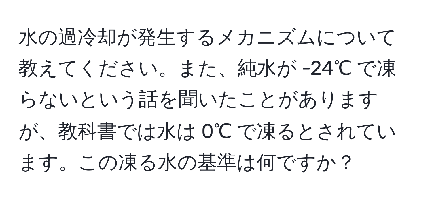 水の過冷却が発生するメカニズムについて教えてください。また、純水が -24℃ で凍らないという話を聞いたことがありますが、教科書では水は 0℃ で凍るとされています。この凍る水の基準は何ですか？