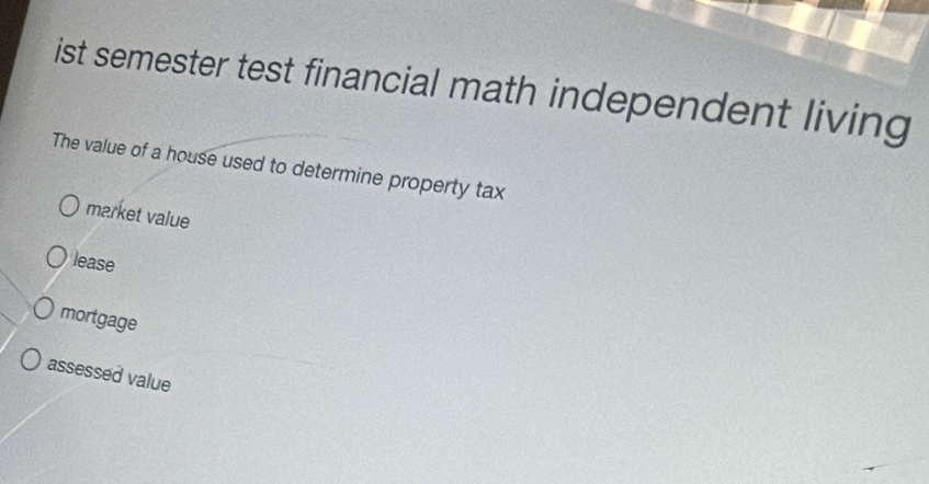 ist semester test financial math independent living
The value of a house used to determine property tax
market value
lease
mortgage
assessed value