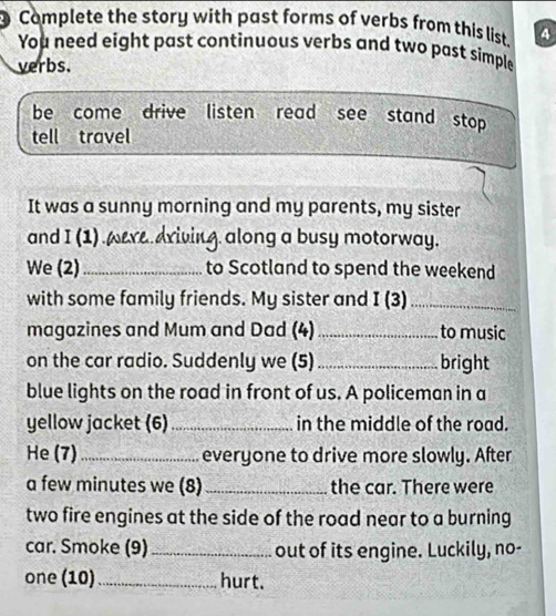 Complete the story with past forms of verbs from this list. 4 
You need eight past continuous verbs and two past simple 
verbs. 
be come drive listen read see stand stop 
tell travel 
It was a sunny morning and my parents, my sister 
and I(1) were.driving along a busy motorway. 
We (2)_ to Scotland to spend the weekend 
with some family friends. My sister and I(3) _ 
magazines and Mum and Dad (4)_ to music 
on the car radio. Suddenly we (5) _bright 
blue lights on the road in front of us. A policeman in a 
yellow jacket (6) _in the middle of the road. 
He (7) _everyone to drive more slowly. After 
a few minutes we (8) _the car. There were 
two fire engines at the side of the road near to a burning 
car. Smoke (9)_ out of its engine. Luckily, no- 
one (10)_ hurt.