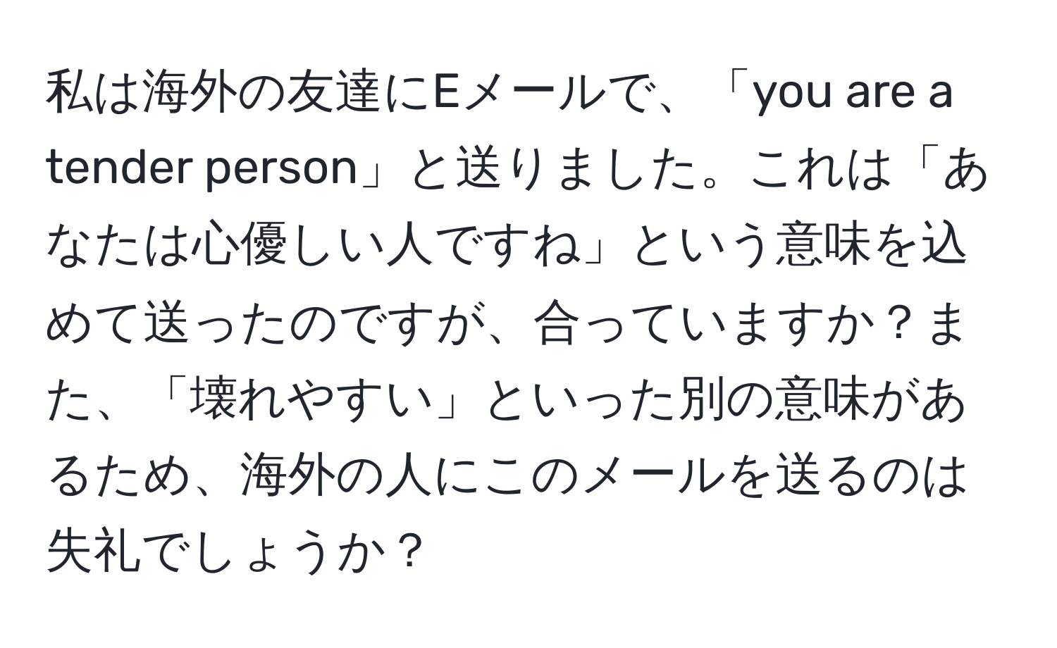 私は海外の友達にEメールで、「you are a tender person」と送りました。これは「あなたは心優しい人ですね」という意味を込めて送ったのですが、合っていますか？また、「壊れやすい」といった別の意味があるため、海外の人にこのメールを送るのは失礼でしょうか？