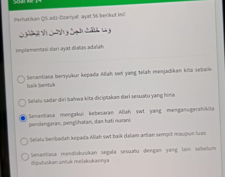 Soal kể 14
Perhatikan QS.adz-Dzariyat ayat 56 berikut ini!
C g ng V Chyng đg ải Cân Lg
Implementasi dari ayat diatas adalah
Senantiasa bersyukur kepada Allah swt yang telah menjadikan kita sebaik-
baik bentuk
Selalu sadar diri bahwa kita diciptakan dari sesuatu yang hina
Senantiasa mengakui kebesaran Allah swt yang menganugerahikita
pendengaran, penglihatan, dan hati nurani
Selalu beribadah kepada Allah swt baik dalam artian sempit maupun luas
Senantiasa mendiskusikan segala sesuatu dengan yang lain sebelum
diputuskan untuk melakukannya