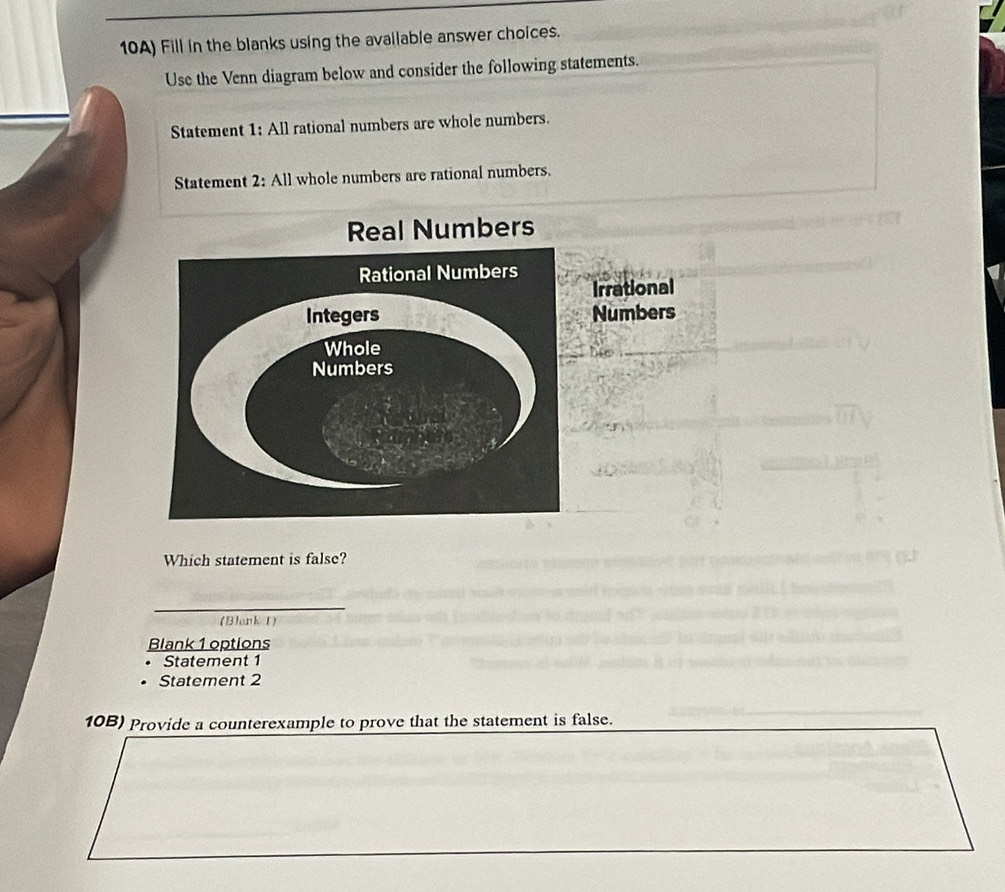 10A) Fill in the blanks using the available answer choices. 
Use the Venn diagram below and consider the following statements. 
Statement 1: All rational numbers are whole numbers. 
Statement 2: All whole numbers are rational numbers. 
Real Numbers 
Irrational 
Numbers 
Which statement is false? 
(Blank 1) 
Blank 1 options 
Statement 1
Statement 2
10B) Provide a counterexample to prove that the statement is false.