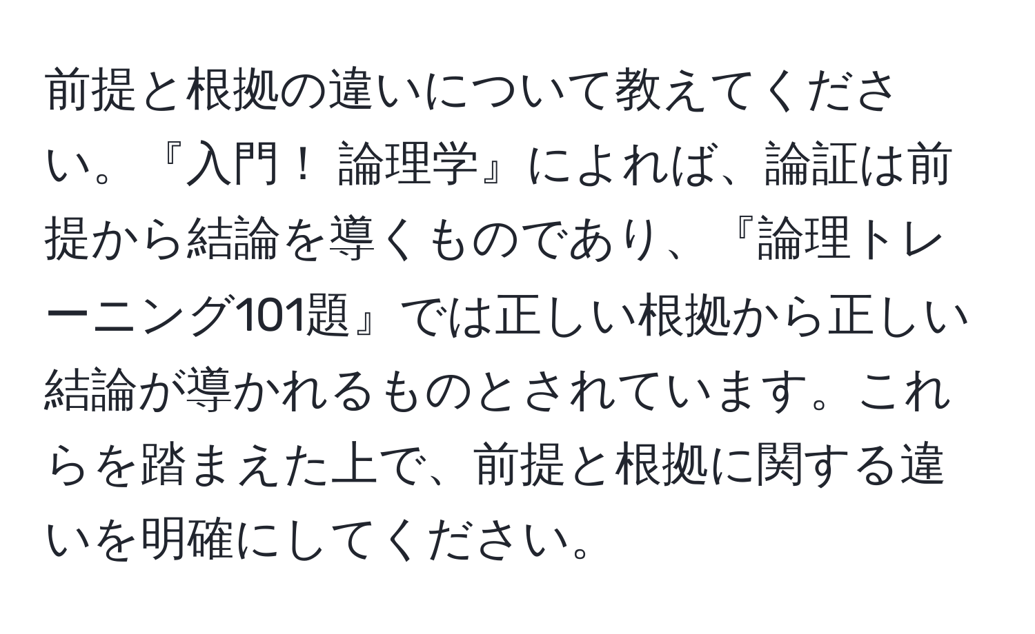 前提と根拠の違いについて教えてください。『入門！ 論理学』によれば、論証は前提から結論を導くものであり、『論理トレーニング101題』では正しい根拠から正しい結論が導かれるものとされています。これらを踏まえた上で、前提と根拠に関する違いを明確にしてください。