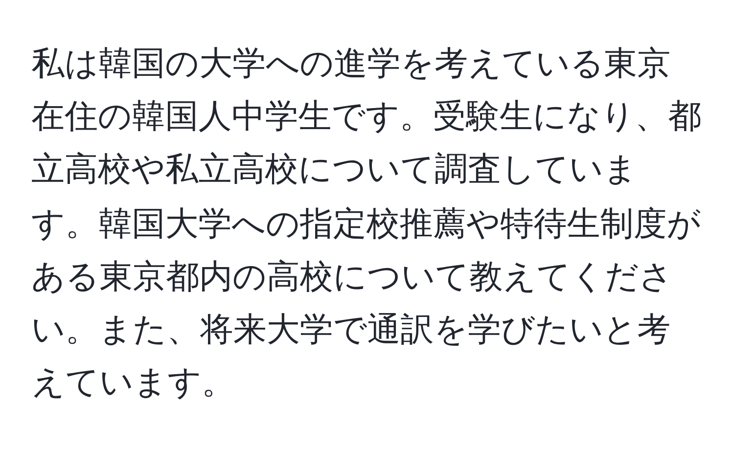 私は韓国の大学への進学を考えている東京在住の韓国人中学生です。受験生になり、都立高校や私立高校について調査しています。韓国大学への指定校推薦や特待生制度がある東京都内の高校について教えてください。また、将来大学で通訳を学びたいと考えています。