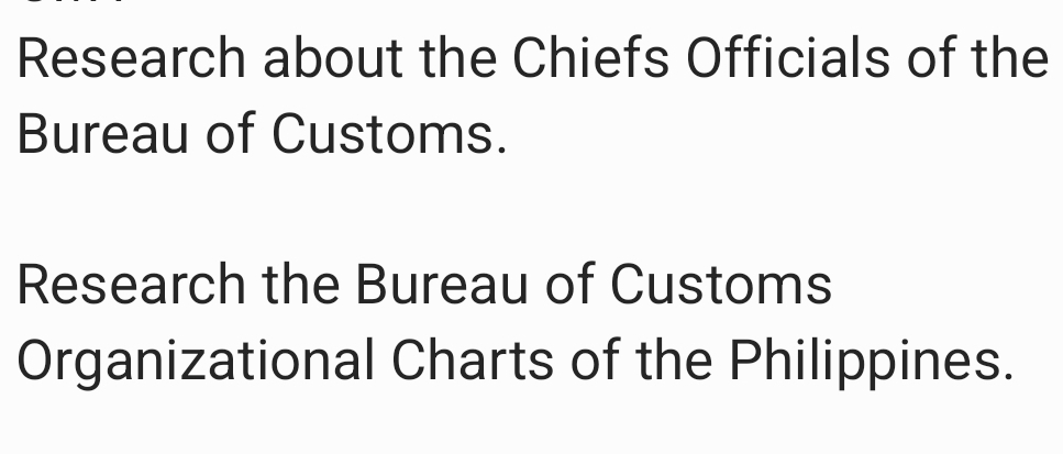 Research about the Chiefs Officials of the 
Bureau of Customs. 
Research the Bureau of Customs 
Organizational Charts of the Philippines.