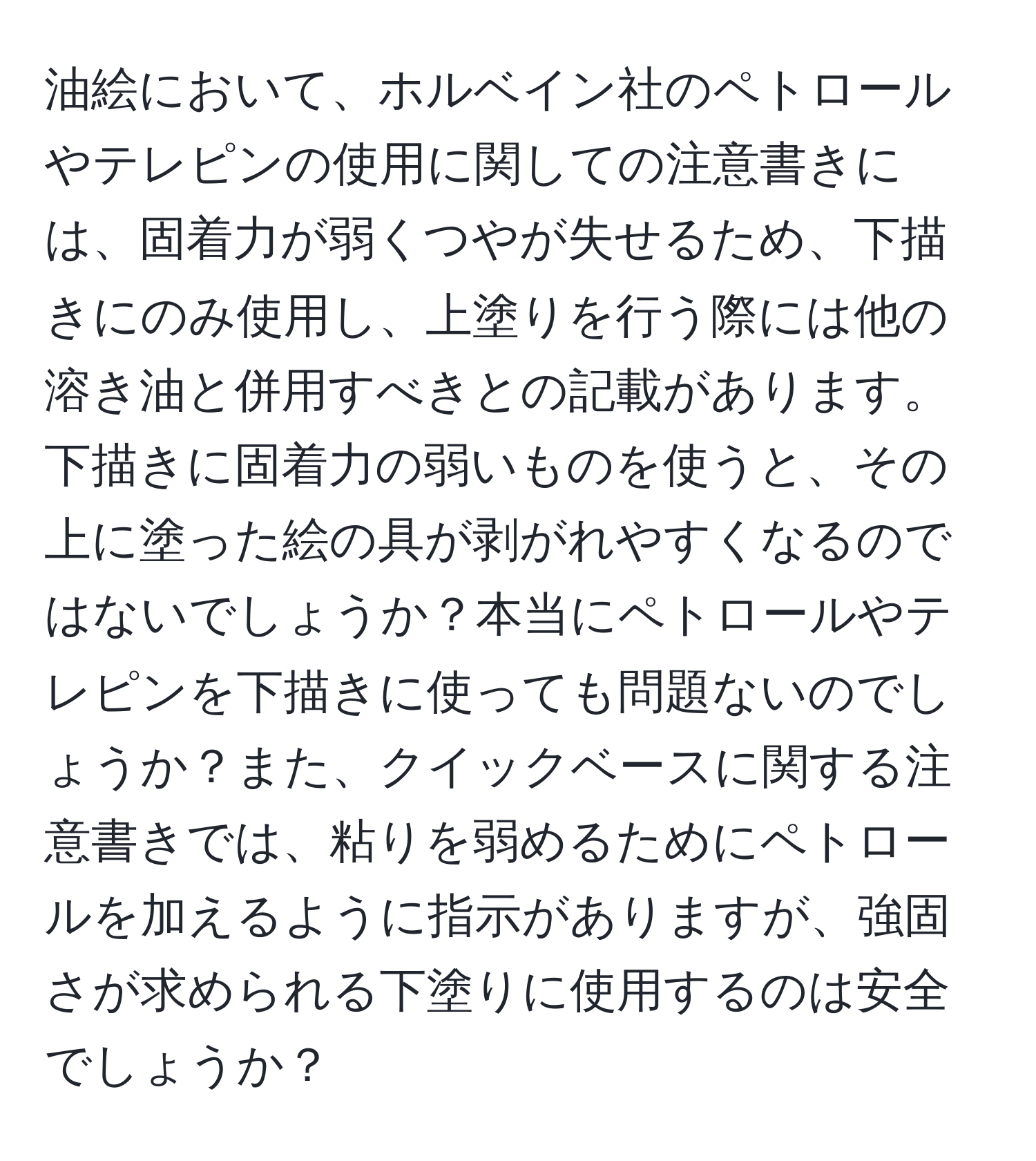 油絵において、ホルベイン社のペトロールやテレピンの使用に関しての注意書きには、固着力が弱くつやが失せるため、下描きにのみ使用し、上塗りを行う際には他の溶き油と併用すべきとの記載があります。下描きに固着力の弱いものを使うと、その上に塗った絵の具が剥がれやすくなるのではないでしょうか？本当にペトロールやテレピンを下描きに使っても問題ないのでしょうか？また、クイックベースに関する注意書きでは、粘りを弱めるためにペトロールを加えるように指示がありますが、強固さが求められる下塗りに使用するのは安全でしょうか？