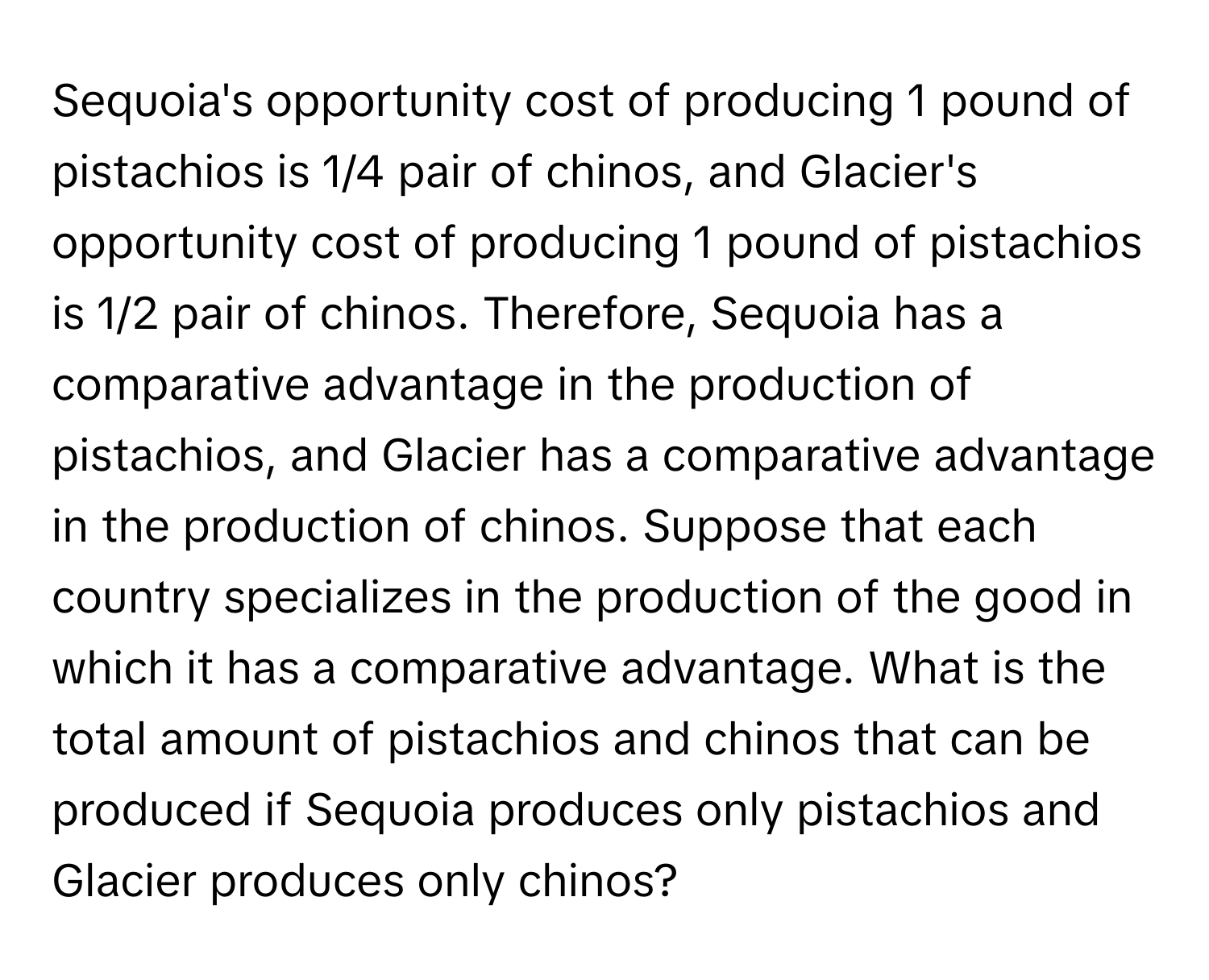 Sequoia's opportunity cost of producing 1 pound of pistachios is 1/4 pair of chinos, and Glacier's opportunity cost of producing 1 pound of pistachios is 1/2 pair of chinos. Therefore, Sequoia has a comparative advantage in the production of pistachios, and Glacier has a comparative advantage in the production of chinos. Suppose that each country specializes in the production of the good in which it has a comparative advantage.  What is the total amount of pistachios and chinos that can be produced if Sequoia produces only pistachios and Glacier produces only chinos?