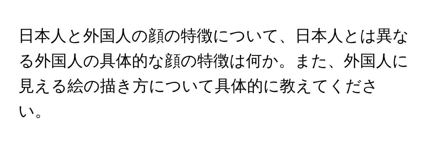 日本人と外国人の顔の特徴について、日本人とは異なる外国人の具体的な顔の特徴は何か。また、外国人に見える絵の描き方について具体的に教えてください。