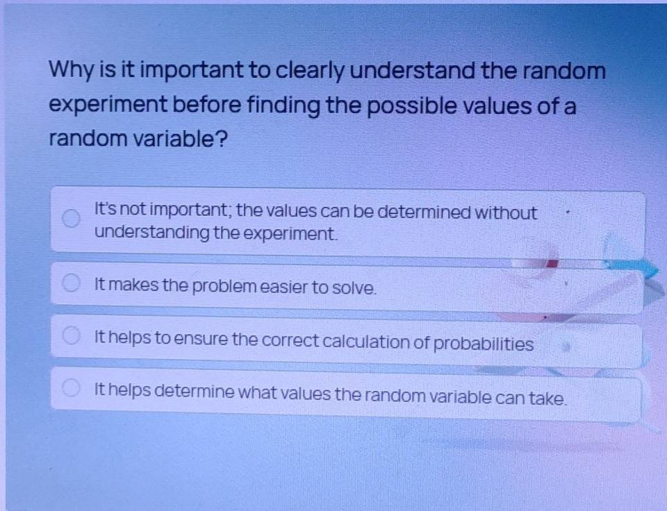 Why is it important to clearly understand the random
experiment before finding the possible values of a
random variable?
It's not important; the values can be determined without
understanding the experiment.
It makes the problem easier to solve.
It helps to ensure the correct calculation of probabilities
It helps determine what values the random variable can take.