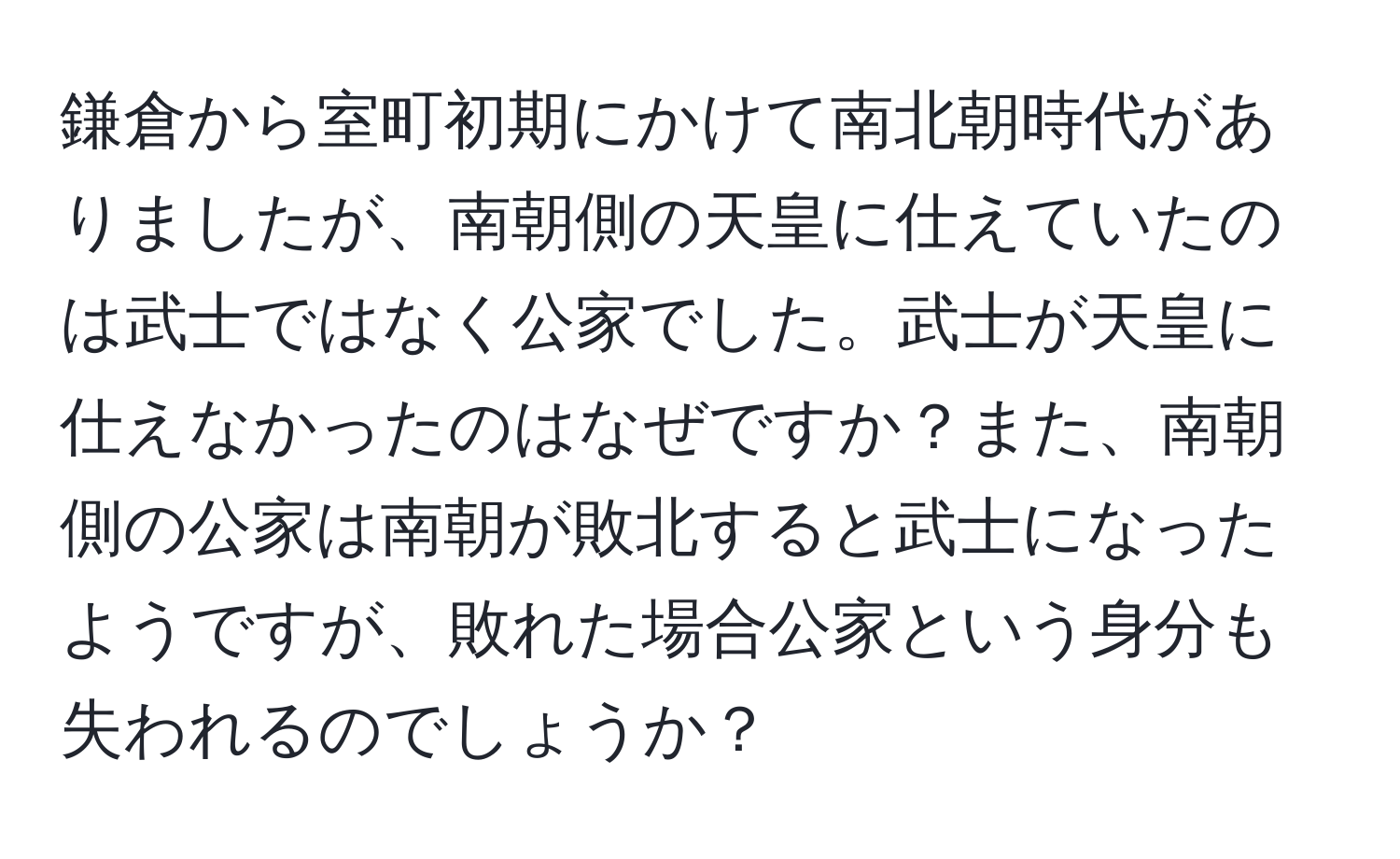 鎌倉から室町初期にかけて南北朝時代がありましたが、南朝側の天皇に仕えていたのは武士ではなく公家でした。武士が天皇に仕えなかったのはなぜですか？また、南朝側の公家は南朝が敗北すると武士になったようですが、敗れた場合公家という身分も失われるのでしょうか？