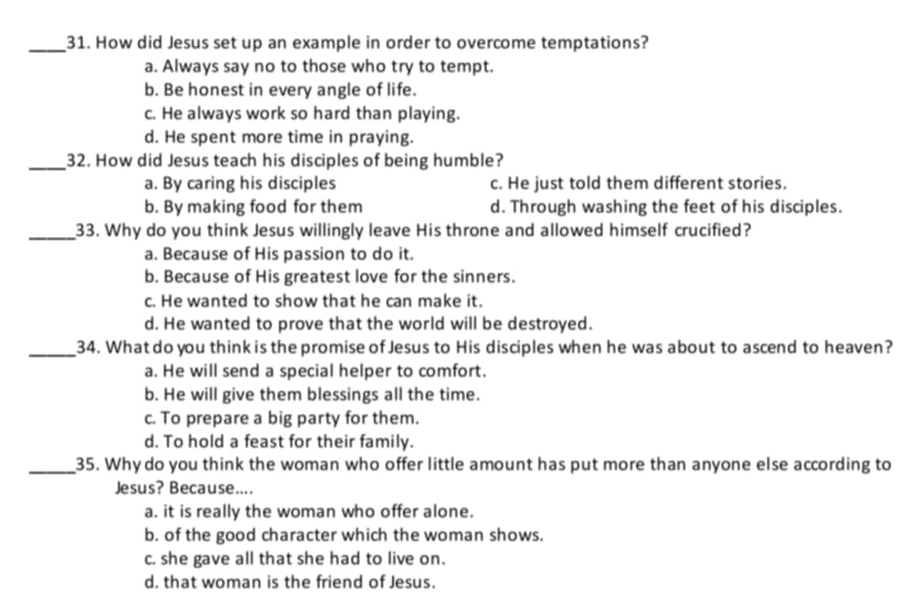 How did Jesus set up an example in order to overcome temptations?
a. Always say no to those who try to tempt.
b. Be honest in every angle of life.
c. He always work so hard than playing.
d. He spent more time in praying.
_32. How did Jesus teach his disciples of being humble?
a. By caring his disciples c. He just told them different stories.
b. By making food for them d. Through washing the feet of his disciples.
_33. Why do you think Jesus willingly leave His throne and allowed himself crucified?
a. Because of His passion to do it.
b. Because of His greatest love for the sinners.
c. He wanted to show that he can make it.
d. He wanted to prove that the world will be destroyed.
_34. What do you think is the promise of Jesus to His disciples when he was about to ascend to heaven?
a. He will send a special helper to comfort.
b. He will give them blessings all the time.
c. To prepare a big party for them.
d. To hold a feast for their family.
_35. Why do you think the woman who offer little amount has put more than anyone else according to
Jesus? Because....
a. it is really the woman who offer alone.
b. of the good character which the woman shows.
c. she gave all that she had to live on.
d. that woman is the friend of Jesus.