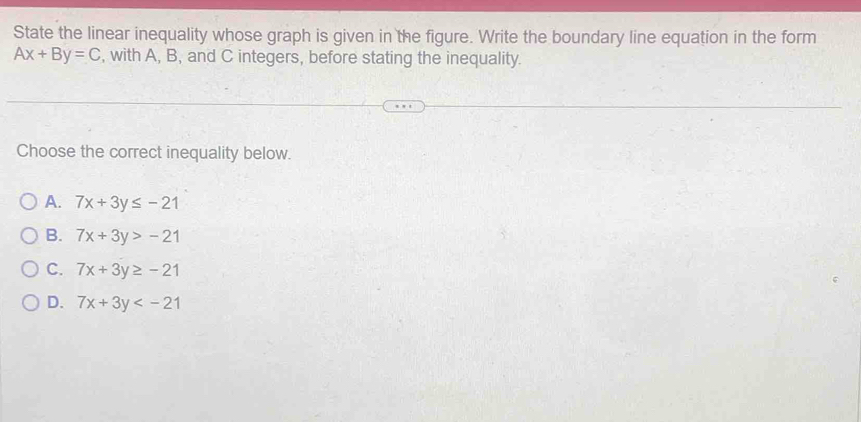 State the linear inequality whose graph is given in the figure. Write the boundary line equation in the form
Ax+By=C , with A, B, and C integers, before stating the inequality.
Choose the correct inequality below.
A. 7x+3y≤ -21
B. 7x+3y>-21
C. 7x+3y≥ -21
D. 7x+3y