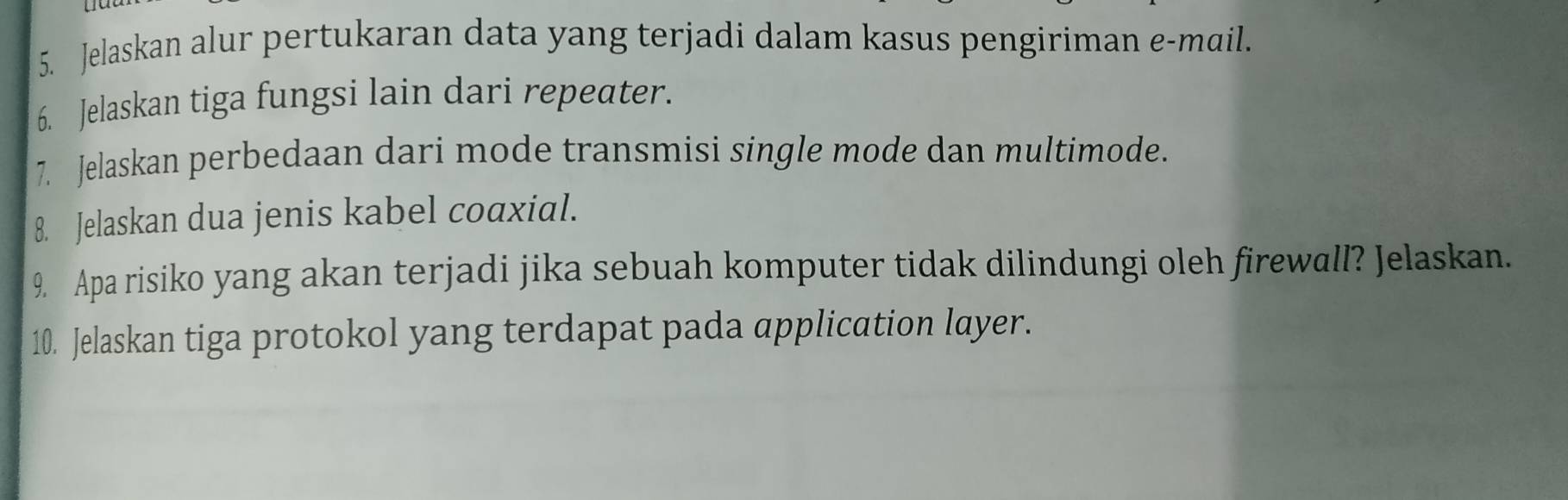 Jelaskan alur pertukaran data yang terjadi dalam kasus pengiriman e-mail. 
6. Jelaskan tiga fungsi lain dari repeater. 
7. Jelaskan perbedaan dari mode transmisi single mode dan multimode. 
8. Jelaskan dua jenis kabel coaxial. 
9. Apa risiko yang akan terjadi jika sebuah komputer tidak dilindungi oleh firewall? Jelaskan. 
10. Jelaskan tiga protokol yang terdapat pada application layer.