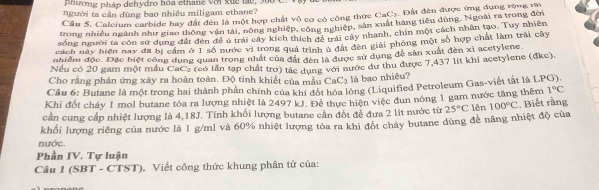 phường pháp dehydro hóa ethane với xuc tác, 300
người ta cần dùng bao nhiêu miligam ethane?
Cầu 5. Calcium carbide hay đất đèn là một hợp chất vô cơ có công thức CaC2. Đất đèn được ứng dụng rộng rai
trong nhiều ngành như giao thông vận tải, nông nghiệp, công nghiệp, sản xuất hàng tiêu dùng. Ngoài ra trong đời
sống người ta còn sử dụng đất đèn đề ủ trái cây kích thích đề trái cây nhanh, chín một cách nhân tạo. Tuy nhiên
cách này hiện nay đã bị cầm ở 1 số nước vì trong quá trình ủ đất đèn giải phóng một số hợp chất làm trái cây
nhiềm độc. Đặc biệt công dụng quan trọng nhất của đất đèn là được sử dụng để sản xuất đèn xỉ acetylene
Nếu có 20 gam một mẫu CaC₂ (có lẫn tạp chất trợ) tác dụng với nước dư thu được 7,437 lít khí acetylene (đkc).
Cho rằng phản ứng xảy ra hoàn toàn. Độ tinh khiết của mẫu CaC_2 là bao nhiêu?
Câu 6: Butane là một trong hai thành phần chính của khí đốt hóa lỏng (Liquified Petroleum Gas-viết tắt là LPG).
Khi đốt cháy 1 mol butane tỏa ra lượng nhiệt là 2497 kJ. Đề thực hiện việc đun nóng 1 gam nước tăng thêm 1°C
cần cung cấp nhiệt lượng là 4,18J. Tính khối lượng butane cần đốt đề đưa 2 lít nước từ 25°C lên 100°C. Biết rằng
khối lượng riêng của nước là 1 g/ml và 60% nhiệt lượng tỏa ra khi đốt cháy butane dùng để nâng nhiệt độ của
nước.
Phần IV. Tự luận
Câu 1 (SBT - CTST). Viết công thức khung phân tử của: