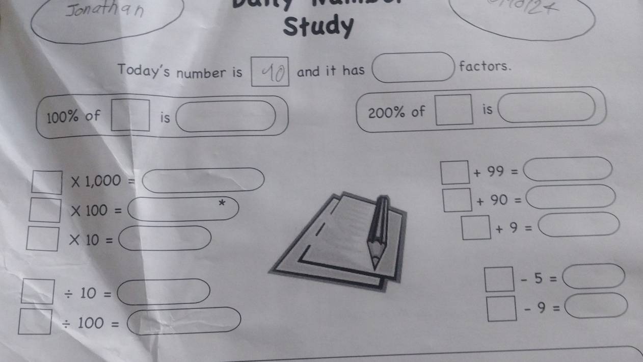 Study 
Today's number is and it has 18
factors.
100% of □ is 14° (-3,4) 200% of □ is  1/2 
□ * 1,000= □
□ +99= bigcirc □°
□ * 100= C *
□ +90= □
□ * 10= :□
□ +9=□
□ / 10=□
□ -5=□
□ / 100=□
□ -9=□