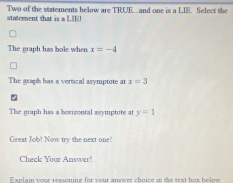 Two of the statements below are TRUE...and one is a LIE. Select the
statement that is a LIE!
The graph has hole when x=-4
The graph has a vertical asymptote at x=3
The graph has a horizontal asymptote at y=1
Great Job! Now try the next one!
Check Your Answer!
Explain vour reasoning for vour answer choice in the text box below.