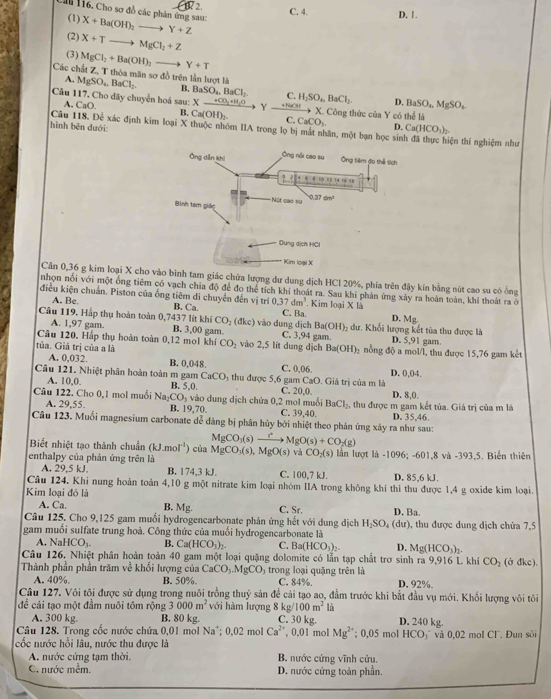 Cầu 116. Cho sơ đồ các phản ứng sau: X+Ba(OH)_2to Y+Z
C. 4. D. 1.
(1)
(2) X+Tto MgCl_2+Z
(3) MgCl_2+Ba(OH)_2to Y+T
Các chất Z, T thỏa mãn sơ đồ trên lần lượt là
A. MgSO_4,BaCl_2. B. BaSO_4,BaCl_2. C. H_2SO_4,BaCl_2.
D. BaSO_4,MgSO_4.
Câu 117. Cho dãy chuyển hoá sau: X_ +CO_2+H_2O Y xrightarrow +NaOHX. Công thức của Y có thể là
A. CaO. B. Ca(OH)_2 C.CaCO_3.
Câu 118. Để xác định kim loại X thuộc nhóm IIA trong lọ bị mất nhãn, một bạn học sin
hình bên dưới: D. Ca(HCO_3)_2. tện thí nghiệm như
Cân 0,36 g kim loại X choình tam giác chứa lượng dư dung dịch HCl 20%, phía trên đậy kín bằng nút cao su có ống
nhọn nối với một ống tiêm có vạch chia độ để đo thể tích khí thoát ra. Sau khi phản ứng xảy ra hoàn toàn, khí thoát ra ở
điều kiện chuẩn. Piston của ống tiêm di chuyển đến vị trí 0,37dm^3 Kim loại X là
A. Be. B. Ca. C. Ba. D. Mg.
Câu 119. Hấp thụ hoàn toàn 0,7437 lít khí CO_2(dkc) vào dung dịch Ba(OH) 9 dư. Khối lượng kết tủa thu được là
A. 1,97 gam. B. 3,00 gam. C. 3,94 gam. D. 5,91 gam.
Câu 120. Hấp thụ hoàn toàn 0,12 mol khí CO_2 vào 2,5 lít dung dịch
tủa. Giá trị của a là Ba(OH)_2 2 nồng độ a mol/l, thu được 15,76 gam kết
A. 0,032. B. 0,048. C. 0,06. D. 0,04.
Câu 121. Nhiệt phân hoàn toàn m gam CaCO_3 thu được 5,6 gam CaO. Giá trị của m là
A. 10,0. B. 5,0. C. 20,0. D. 8,0.
Câu 122. Cho 0,1 mol muối Na_2CO_3 vào dung dịch chứa 0,2 mol muối BaCl_2 , thu được m gam kết tủa. Giá trị của m là
A. 29,55. B. 19,70. C. 39,40. D. 35,46.
Câu 123. Muối magnesium carbonate dễ dàng bị phân hủy bởi nhiệt theo phản ứng xảy ra như sau:
MgCO_3(s _ t° MgO(s)+CO_2(g)
Biết nhiệt tạo thành chuẩn (kJ mo 1^(-1)) của MgCO_3(s), MgO(s) và CO_2(s) lần lượt là -1096; -601,8 và -393,5. Biến thiên
enthalpy của phản ứng trên là
A. 29,5 kJ. B. 174,3 kJ. C. 100,7 kJ. D. 85,6 kJ.
Câu 124. Khi nung hoàn toàn 4,10 g một nitrate kim loại nhóm IIA trong không khí thì thu được 1,4 g oxide kim loại.
Kim loại đó là
A. Ca. B. Mg. C. Sr. D. Ba.
Câu 125. Cho 9,125 gam muối hydrogencarbonate phản ứng hết với dung dịch H_2SO_4 (dư), thu được dung dịch chứa 7,5
gam muối sulfate trung hoà. Công thức của muối hydrogencarbonate là
A. N HCO_3. B. Ca(HCO_3)_2. C. Ba(HCO_3)_2. D. Mg(HCO_3)_2.
Câu 126. Nhiệt phân hoàn toàn 40 gam một loại quặng dolomite có lẫn tạp chất trơ sinh ra 9,916 L khí CO_2 (ở đkc).
Thành phần phần trăm về khối lượng của CaCO_3.MgCO_3 trong loại quặng trên là
A. 40%. B. 50%. C. 84%. D. 92%.
Câu 127. Vôi tôi được sử dụng trong nuôi trồng thuỷ sản để cải tạo ao, đầm trước khi bắt đầu vụ mới. Khối lượng vôi tôi
để cải tạo một đầm nuôi tôm rộng 3000m^2 với hàm lượng 8 k 100m^2 là
A. 300 kg. B. 80 kg. C. 30 kg. D. 240 kg.
Câu 128. Trong cốc nước chứa 0,01 mol Na*; 0,02 mol Ca^(2+) , 0,01 mol Mg^(2+); 0,05 mol HCO₃¯ và 0,02 mol Cl . Đun sôi
cốc nước hồi lâu, nước thu được là
A. nước cứng tạm thời. B. nước cứng vĩnh cửu.
C. nước mềm. D. nước cứng toàn phần.